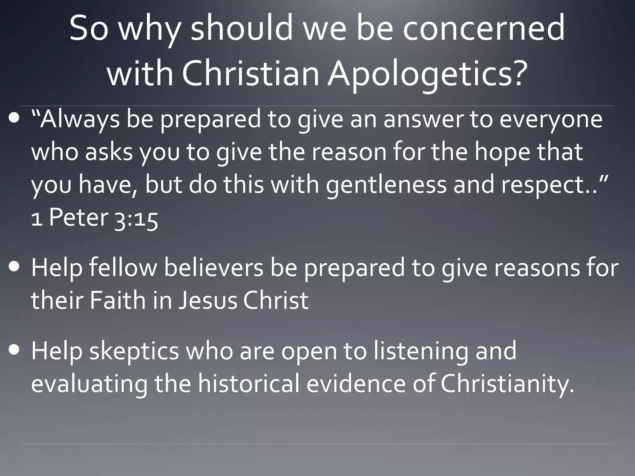 So why should we be concerned
with Christian Apologetics?
 “Always be prepared to give an answer to everyone
who asks you to give the reason for the hope that
you have, but do this with gentleness and respect..”
1 Peter 3:15
 Help fellow believers be prepared to give reasons for
their Faith in Jesus Christ
 Help skeptics who are open to listening and
evaluating the historical evidence of Christianity.
 