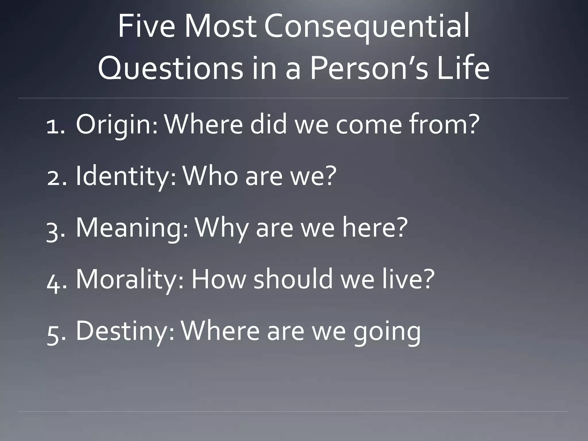 Five Most Consequential
Questions in a Person’s Life
1. Origin:Where did we come from?
2. Identity:Who are we?
3. Meaning:Why are we here?
4. Morality: How should we live?
5. Destiny:Where are we going
 