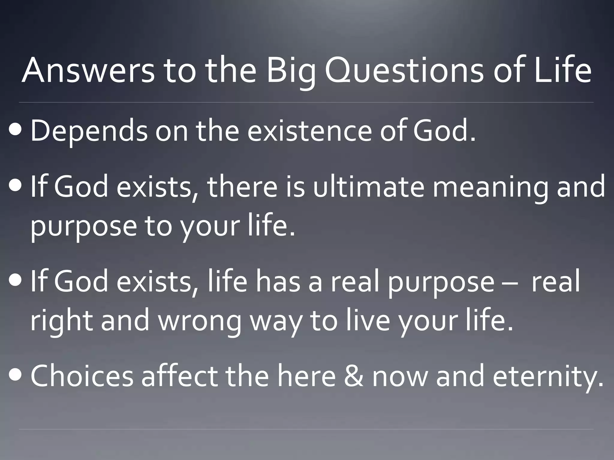 Answers to the Big Questions of Life
 Depends on the existence of God.
 If God exists, there is ultimate meaning and
purpose to your life.
 If God exists, life has a real purpose – real
right and wrong way to live your life.
 Choices affect the here & now and eternity.
 