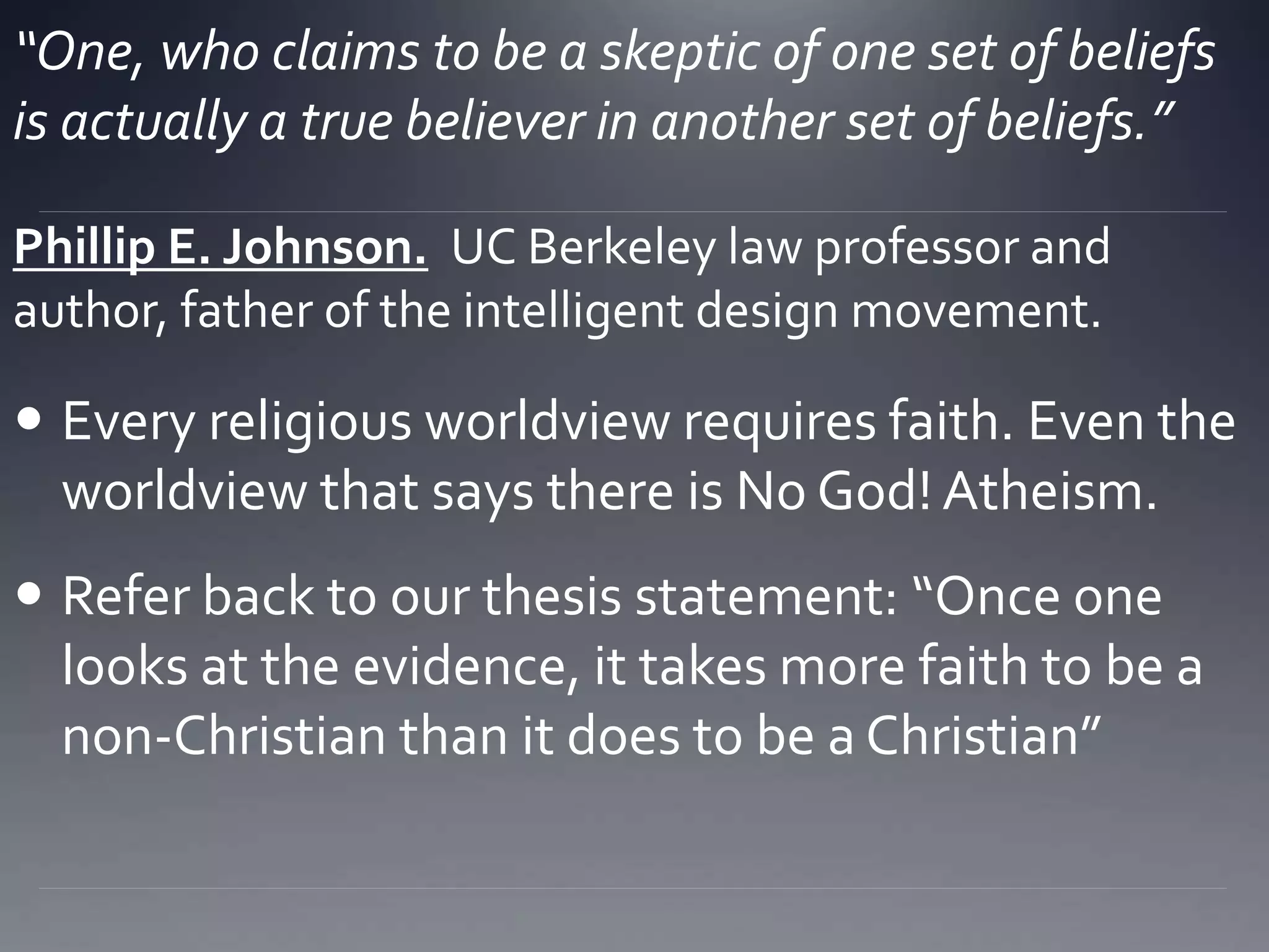 “One, who claims to be a skeptic of one set of beliefs
is actually a true believer in another set of beliefs.”
 Every religious worldview requires faith. Even the
worldview that says there is No God! Atheism.
 Refer back to our thesis statement: “Once one
looks at the evidence, it takes more faith to be a
non-Christian than it does to be a Christian”
Phillip E. Johnson. UC Berkeley law professor and
author, father of the intelligent design movement.
 