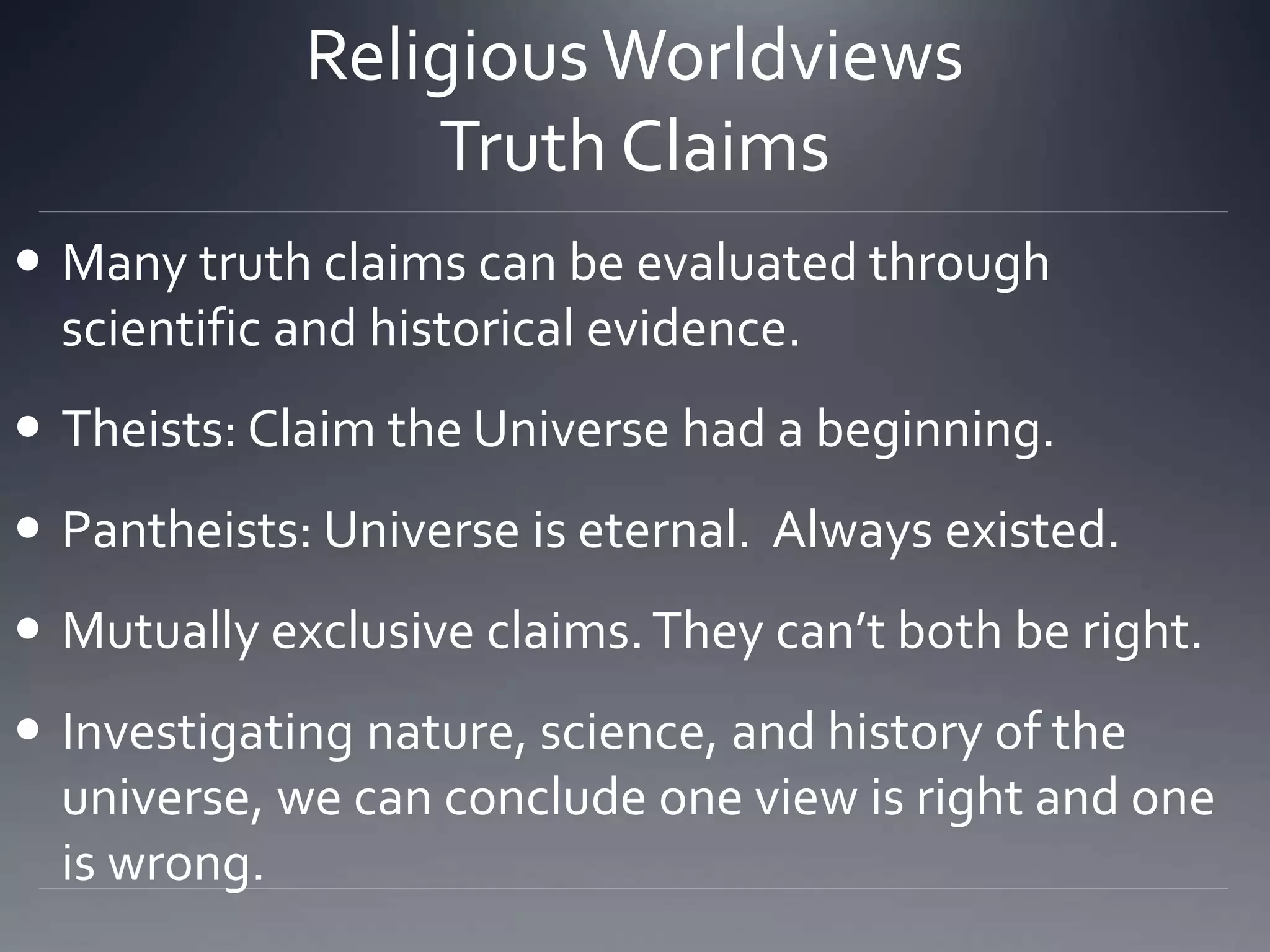 Religious Worldviews
Truth Claims
 Many truth claims can be evaluated through
scientific and historical evidence.
 Theists: Claim the Universe had a beginning.
 Pantheists: Universe is eternal. Always existed.
 Mutually exclusive claims.They can’t both be right.
 Investigating nature, science, and history of the
universe, we can conclude one view is right and one
is wrong.
 