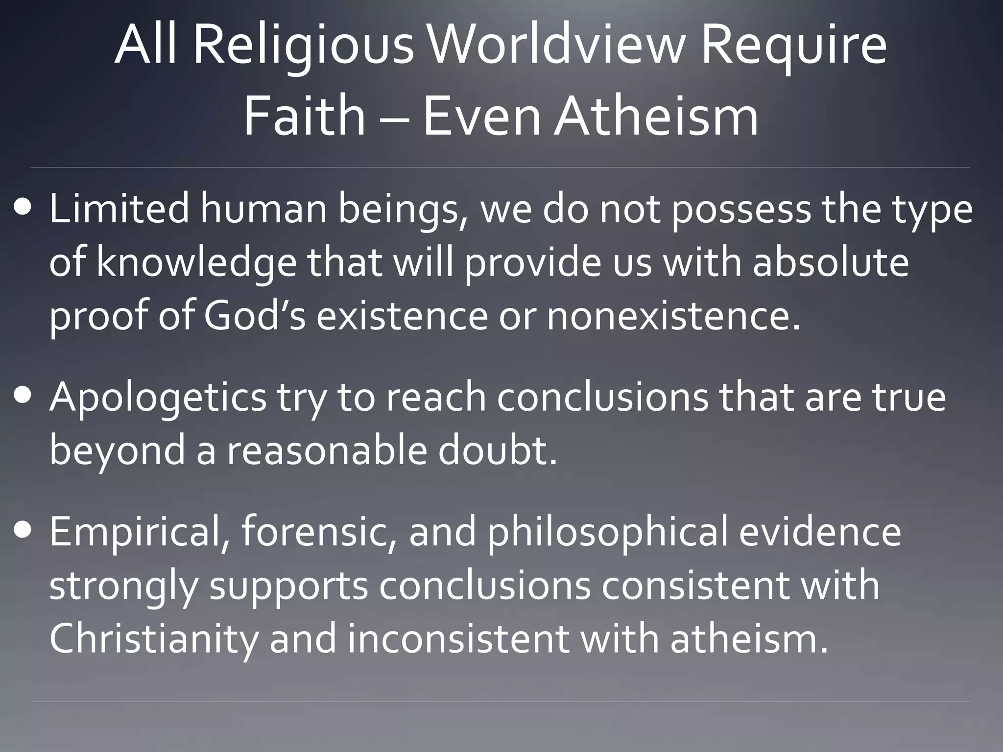 All Religious Worldview Require
Faith – Even Atheism
 Limited human beings, we do not possess the type
of knowledge that will provide us with absolute
proof of God’s existence or nonexistence.
 Apologetics try to reach conclusions that are true
beyond a reasonable doubt.
 Empirical, forensic, and philosophical evidence
strongly supports conclusions consistent with
Christianity and inconsistent with atheism.
 