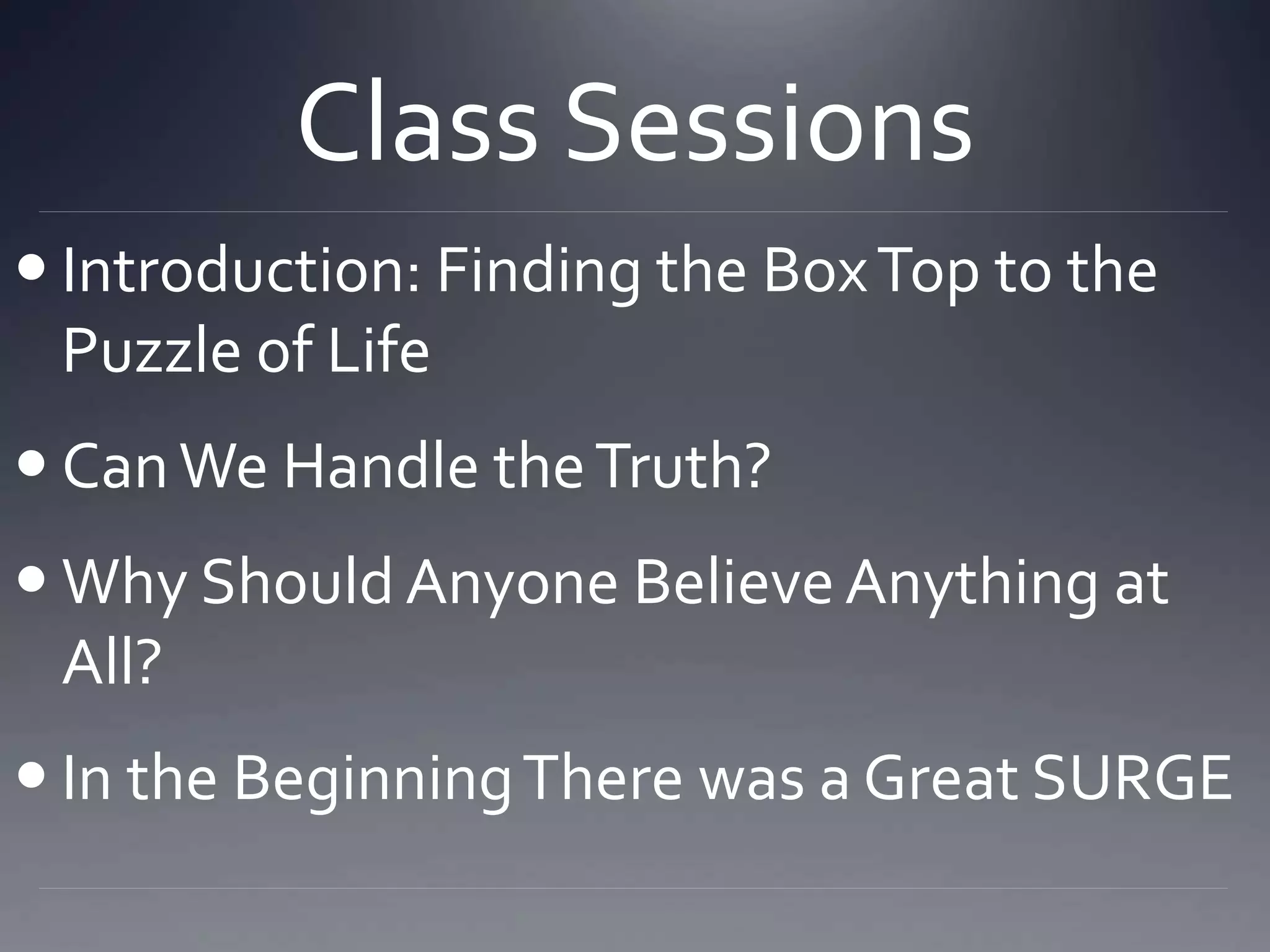 Class Sessions
 Introduction: Finding the BoxTop to the
Puzzle of Life
 CanWe Handle theTruth?
 Why Should Anyone BelieveAnything at
All?
 In the BeginningThere was a Great SURGE
 