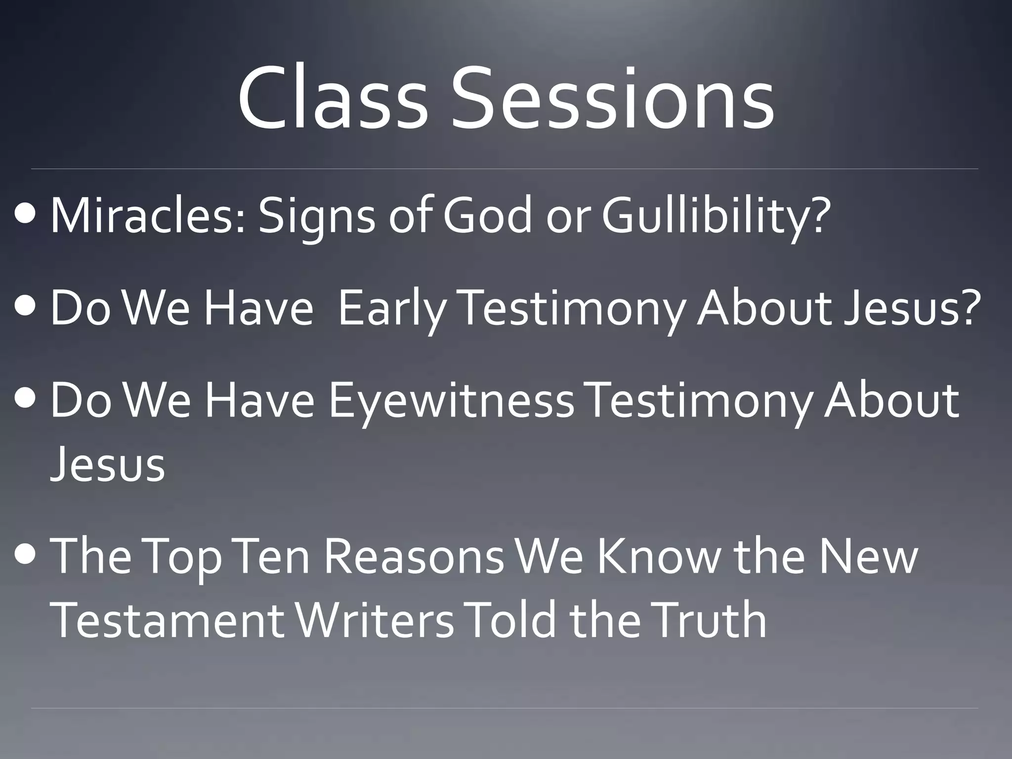 Class Sessions
 Miracles: Signs of God or Gullibility?
 D0We Have EarlyTestimony About Jesus?
 DoWe Have EyewitnessTestimony About
Jesus
 TheTopTen ReasonsWe Know the New
TestamentWritersTold theTruth
 