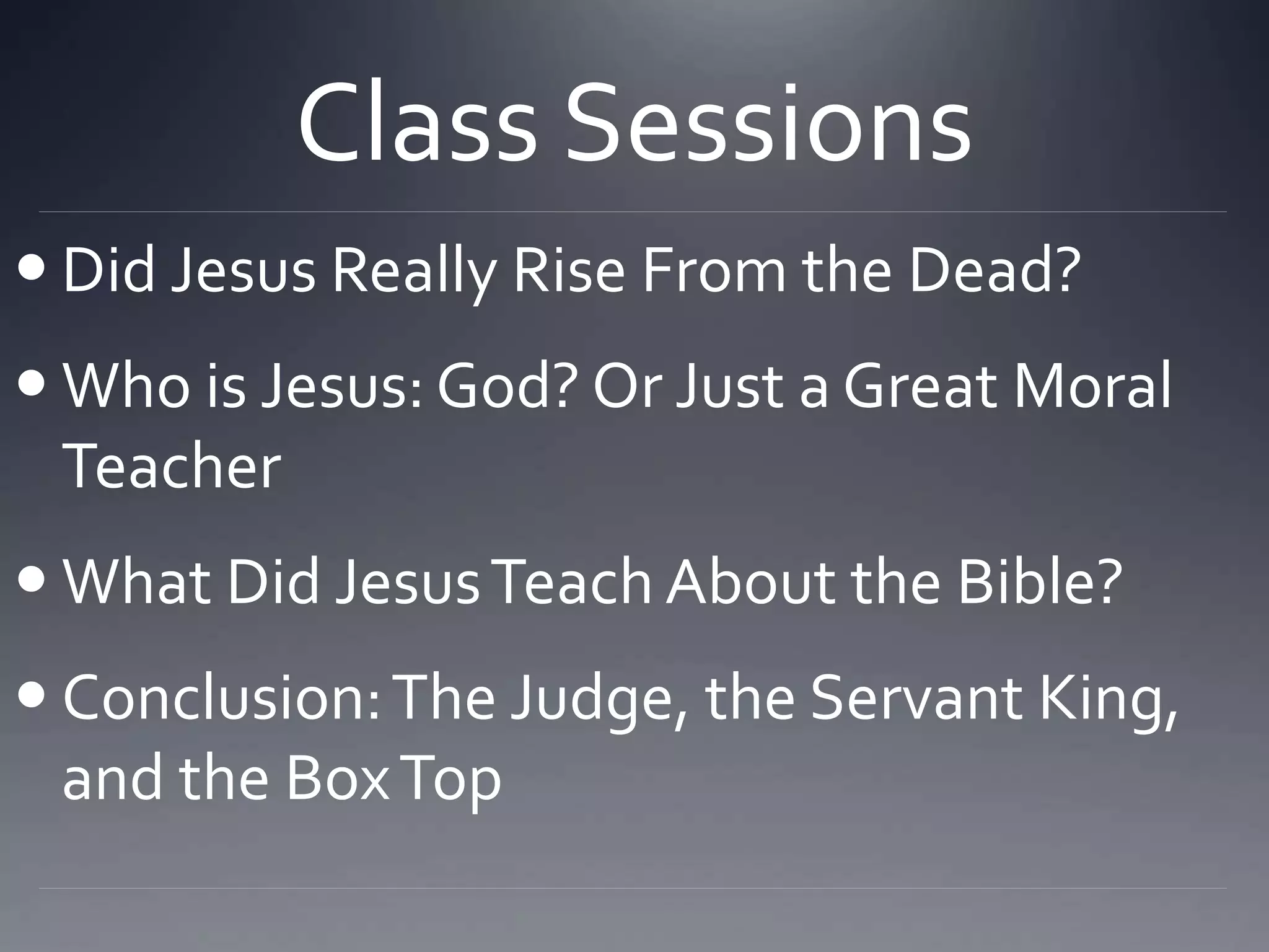 Class Sessions
 Did Jesus Really Rise From the Dead?
 Who is Jesus: God? Or Just a Great Moral
Teacher
 What Did JesusTeach About the Bible?
 Conclusion:The Judge, the Servant King,
and the BoxTop
 