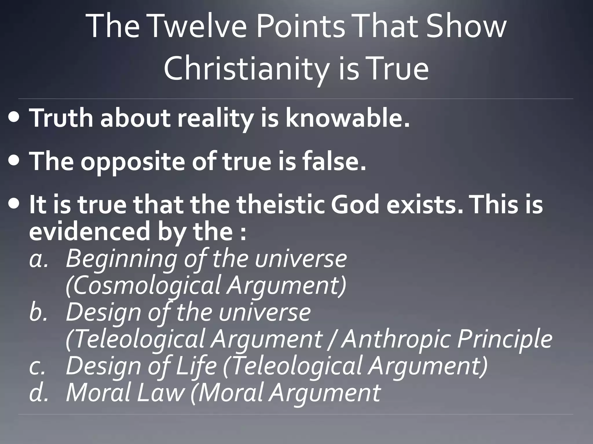 TheTwelve PointsThat Show
Christianity isTrue
 Truth about reality is knowable.
 The opposite of true is false.
 It is true that the theistic God exists.This is
evidenced by the :
a. Beginning of the universe
(Cosmological Argument)
b. Design of the universe
(Teleological Argument / Anthropic Principle
c. Design of Life (Teleological Argument)
d. Moral Law (Moral Argument
 
