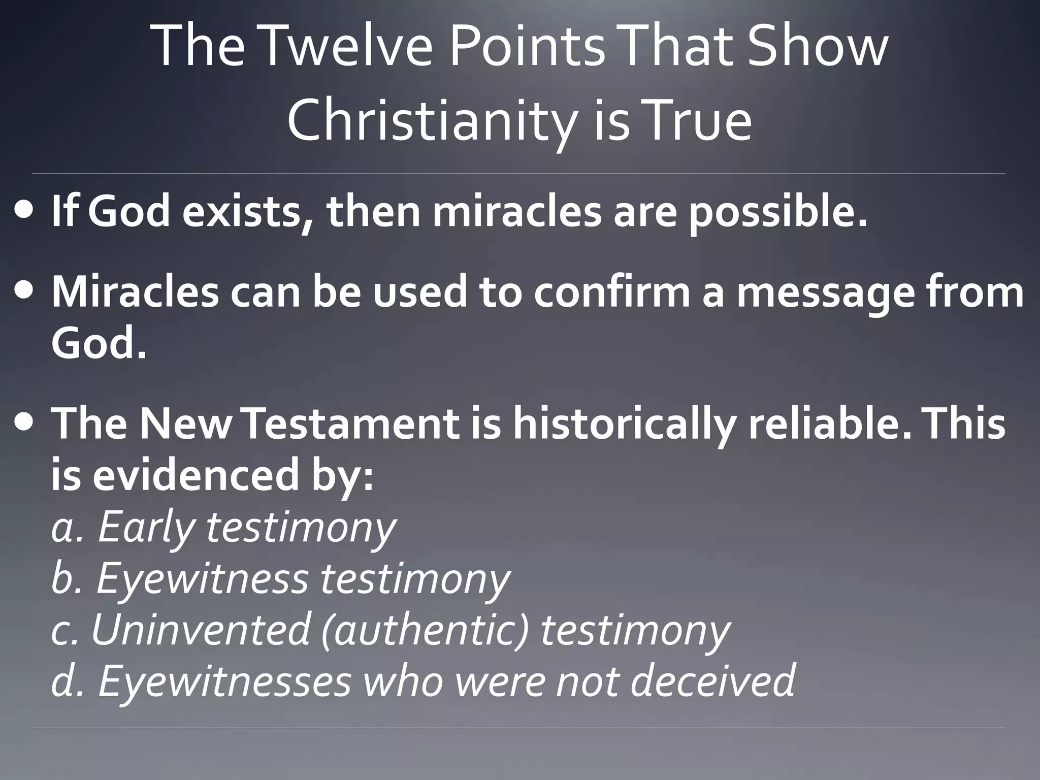 TheTwelve PointsThat Show
Christianity isTrue
 If God exists, then miracles are possible.
 Miracles can be used to confirm a message from
God.
 The NewTestament is historically reliable.This
is evidenced by:
a. Early testimony
b. Eyewitness testimony
c. Uninvented (authentic) testimony
d. Eyewitnesses who were not deceived
 