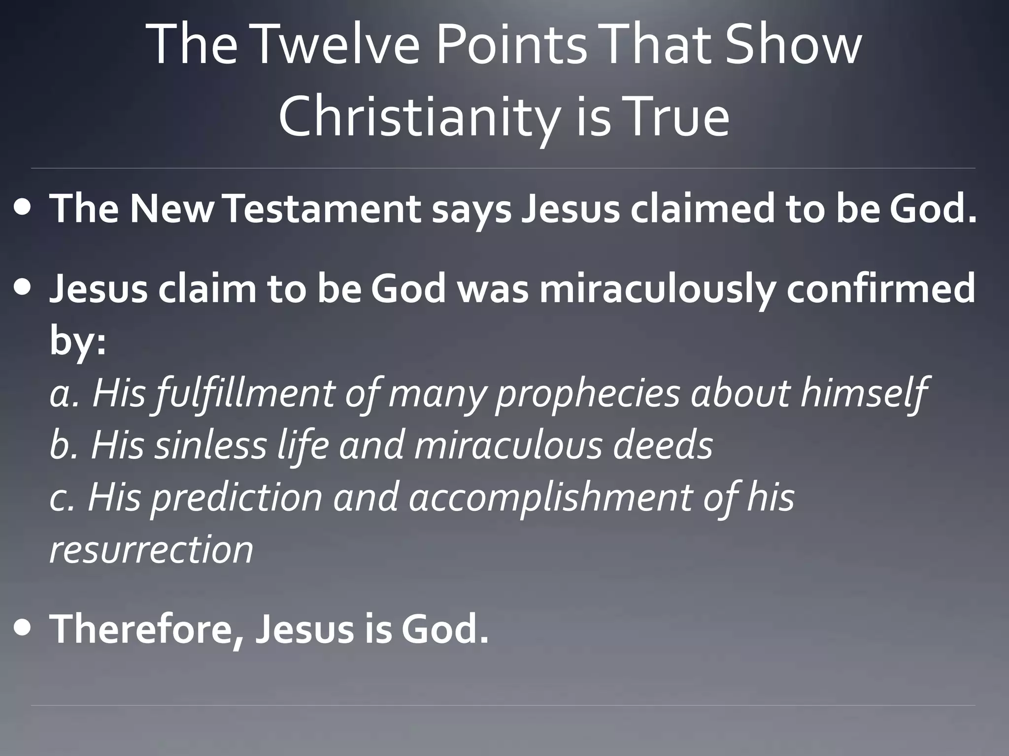 TheTwelve PointsThat Show
Christianity isTrue
 The NewTestament says Jesus claimed to be God.
 Jesus claim to be God was miraculously confirmed
by:
a. His fulfillment of many prophecies about himself
b. His sinless life and miraculous deeds
c. His prediction and accomplishment of his
resurrection
 Therefore, Jesus is God.
 