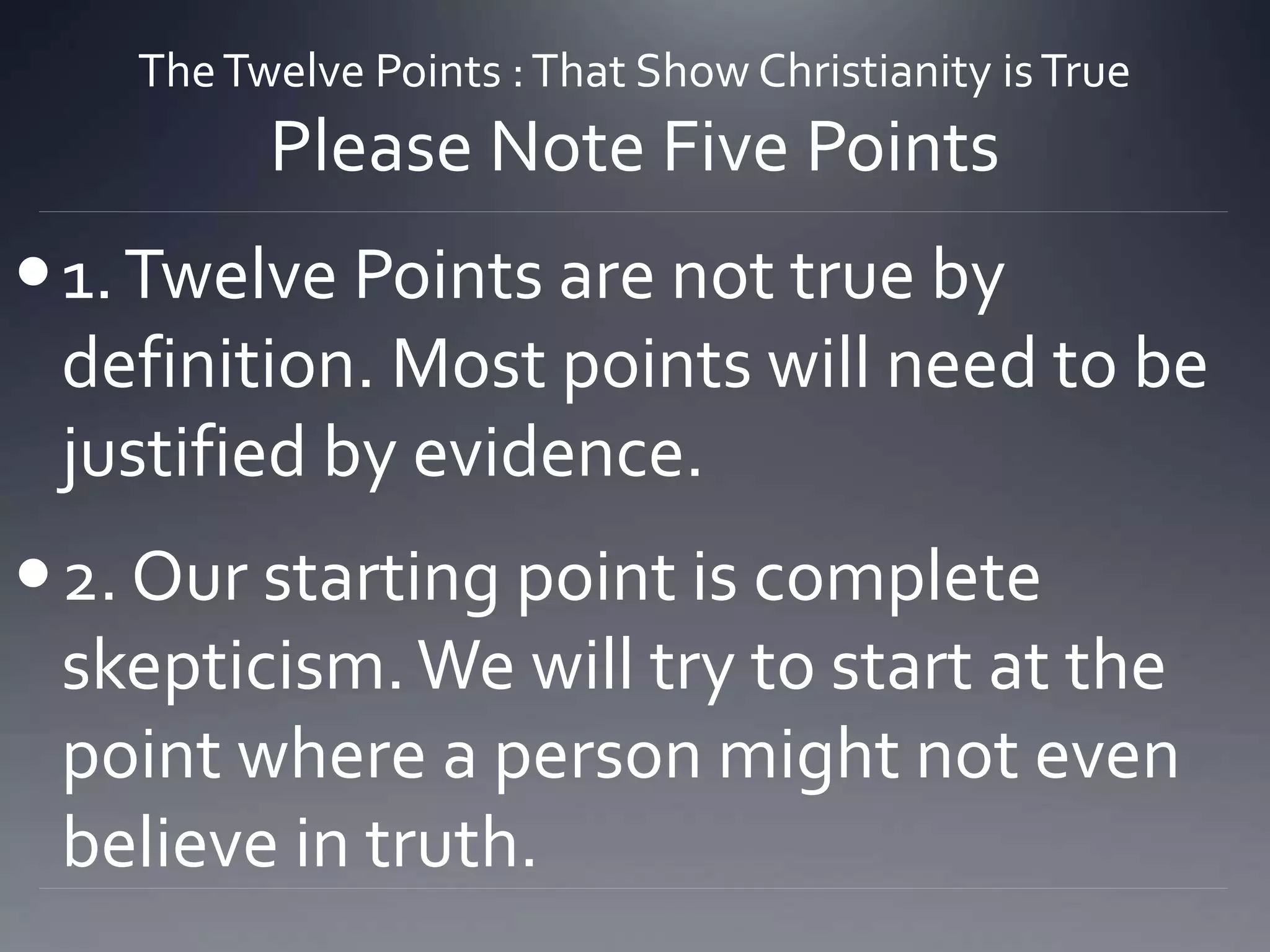TheTwelve Points :That Show Christianity isTrue
Please Note Five Points
1.Twelve Points are not true by
definition. Most points will need to be
justified by evidence.
2. Our starting point is complete
skepticism.We will try to start at the
point where a person might not even
believe in truth.
 