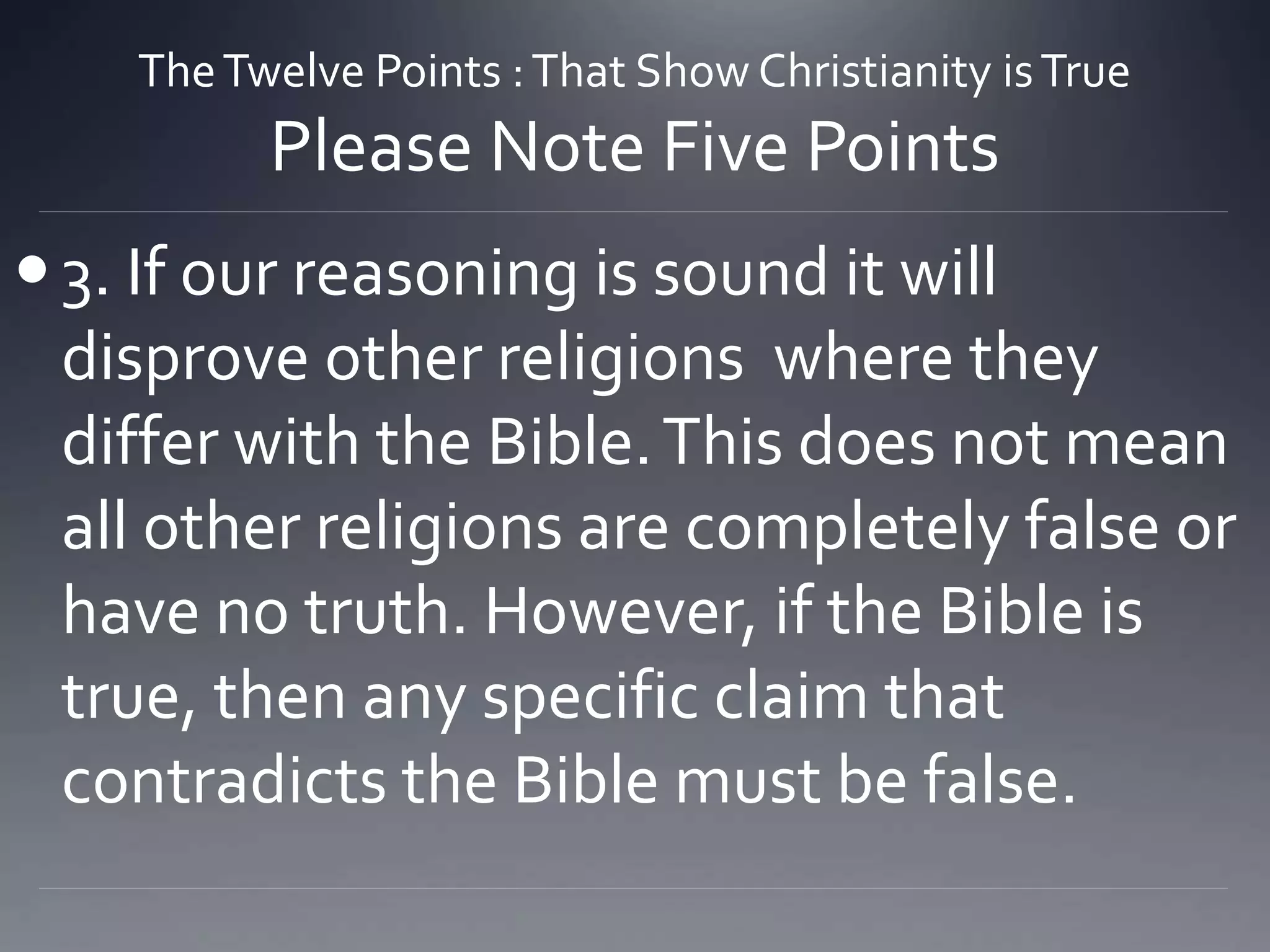 TheTwelve Points :That Show Christianity isTrue
Please Note Five Points
3. If our reasoning is sound it will
disprove other religions where they
differ with the Bible.This does not mean
all other religions are completely false or
have no truth. However, if the Bible is
true, then any specific claim that
contradicts the Bible must be false.
 