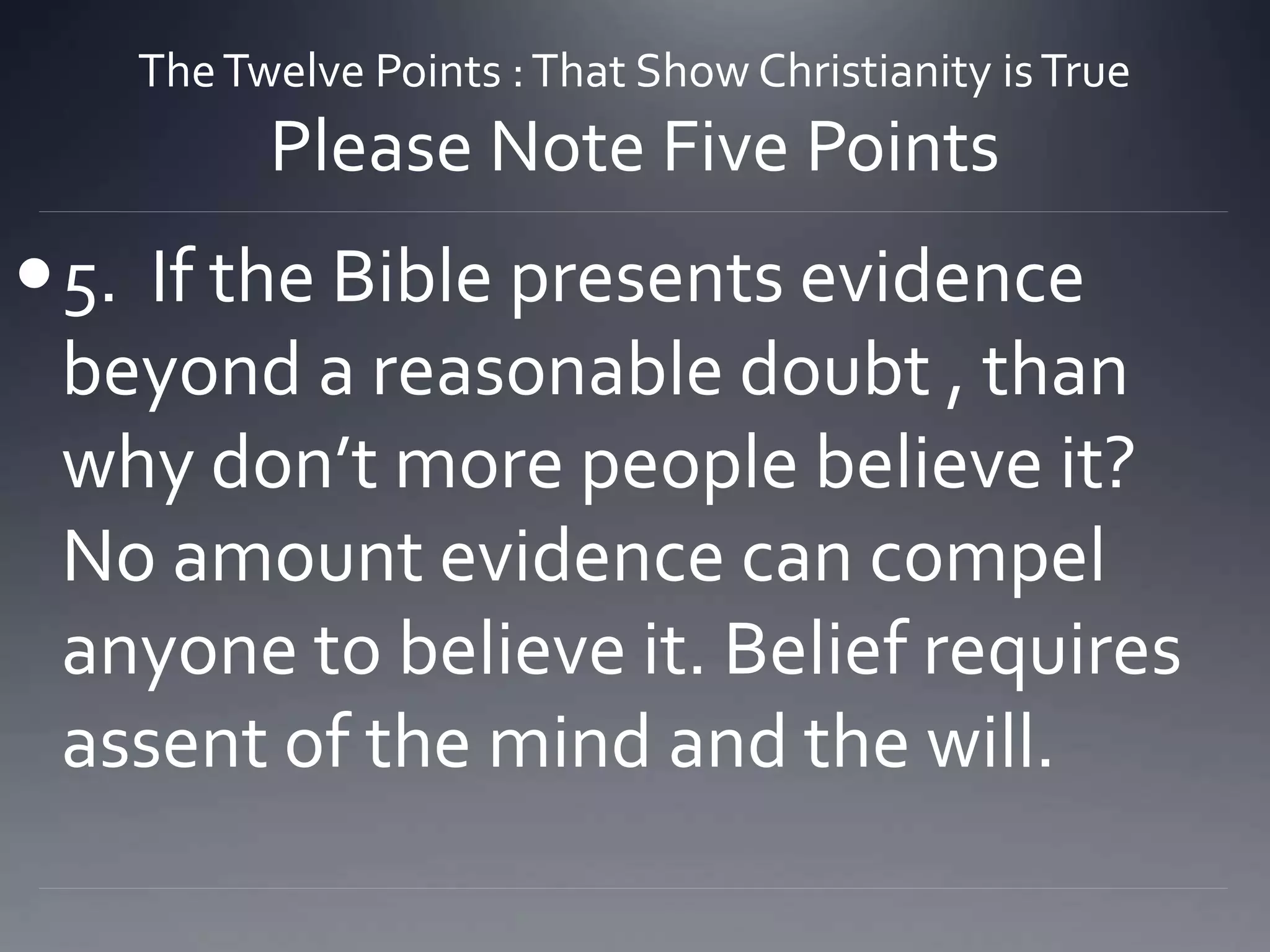 TheTwelve Points :That Show Christianity isTrue
Please Note Five Points
5. If the Bible presents evidence
beyond a reasonable doubt , than
why don’t more people believe it?
No amount evidence can compel
anyone to believe it. Belief requires
assent of the mind and the will.
 
