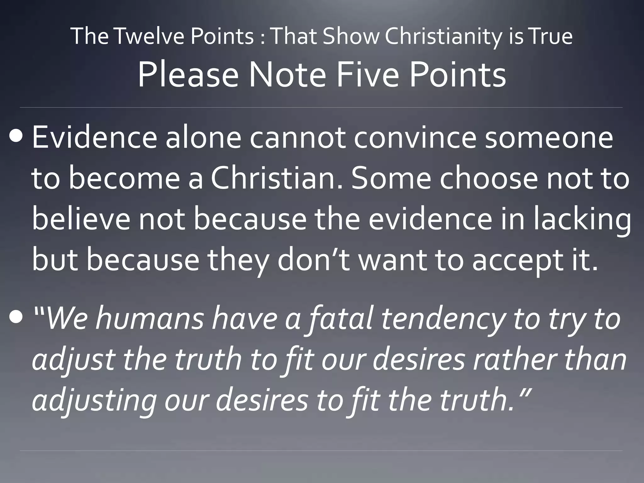 TheTwelve Points :That Show Christianity isTrue
Please Note Five Points
 Evidence alone cannot convince someone
to become a Christian. Some choose not to
believe not because the evidence in lacking
but because they don’t want to accept it.
 “We humans have a fatal tendency to try to
adjust the truth to fit our desires rather than
adjusting our desires to fit the truth.”
 