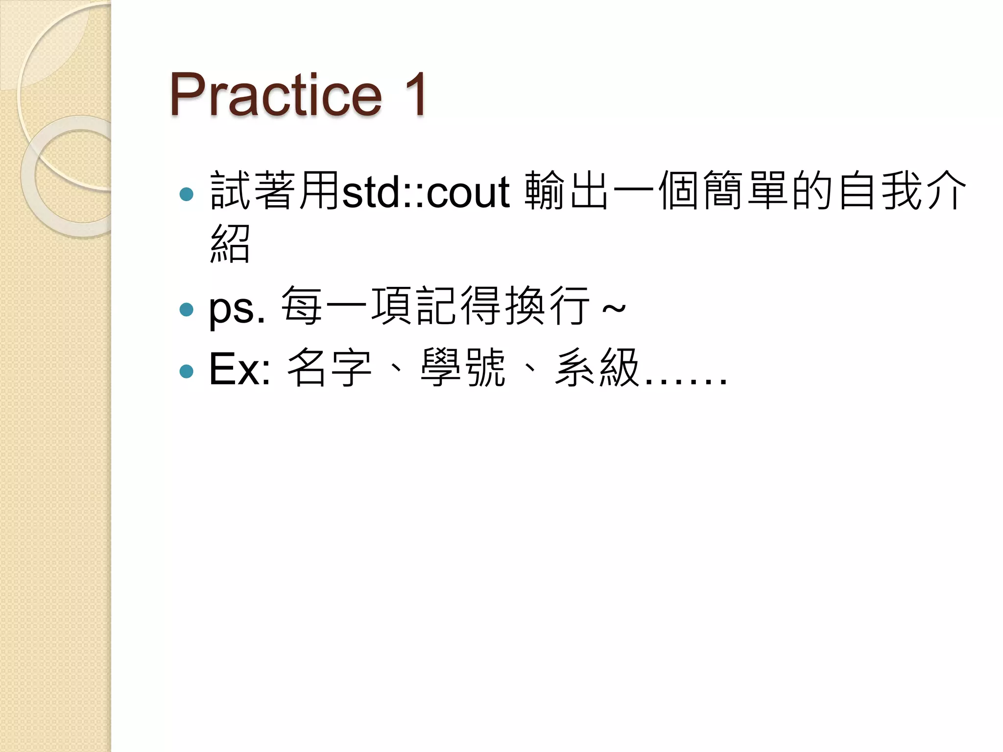 Practice 1
 試著用std::cout 輸出一個簡單的自我介
紹
 ps. 每一項記得換行～
 Ex: 名字、學號、系級……
 