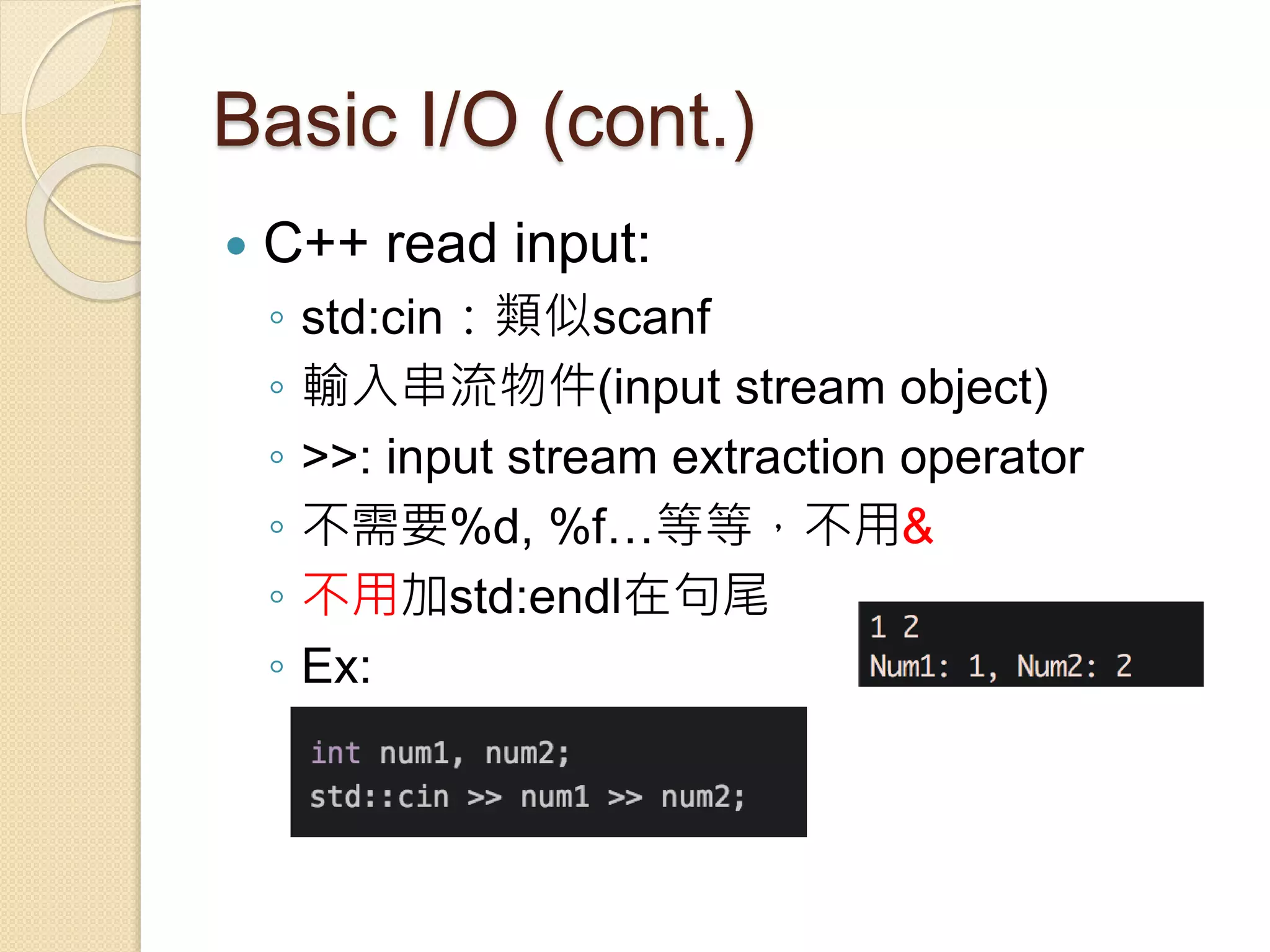 Basic I/O (cont.)
 C++ read input:
◦ std:cin：類似scanf
◦ 輸入串流物件(input stream object)
◦ >>: input stream extraction operator
◦ 不需要%d, %f…等等，不用&
◦ 不用加std:endl在句尾
◦ Ex:
 