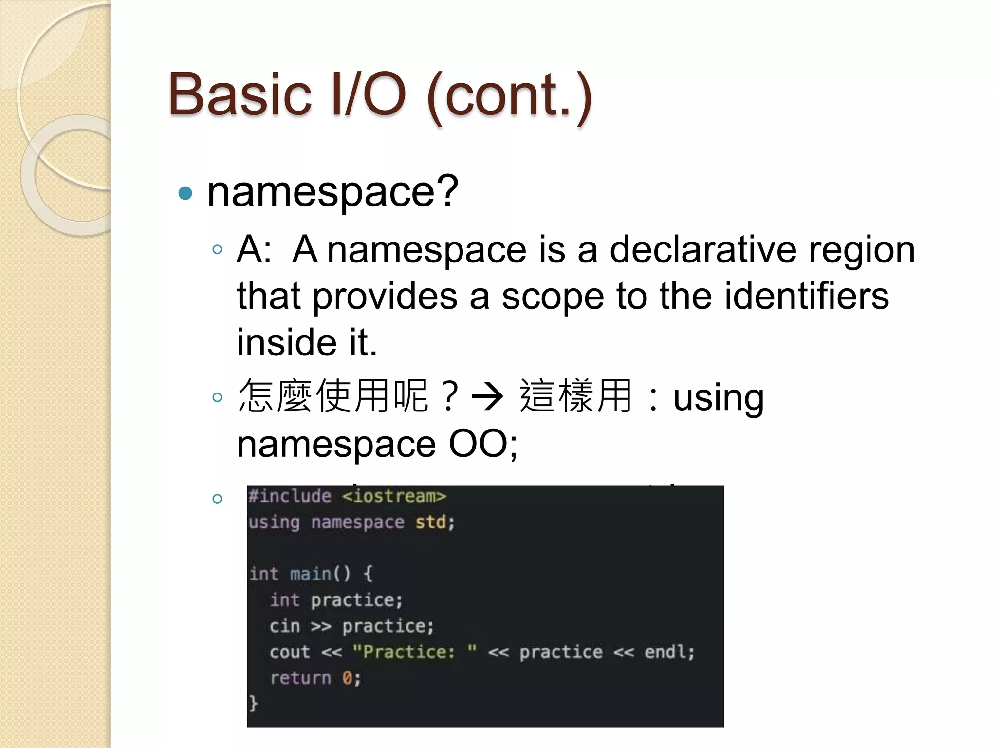 Basic I/O (cont.)
 namespace?
◦ A: A namespace is a declarative region
that provides a scope to the identifiers
inside it.
◦ 怎麼使用呢？ 這樣用：using
namespace OO;
◦ ex: using namespace std;
 