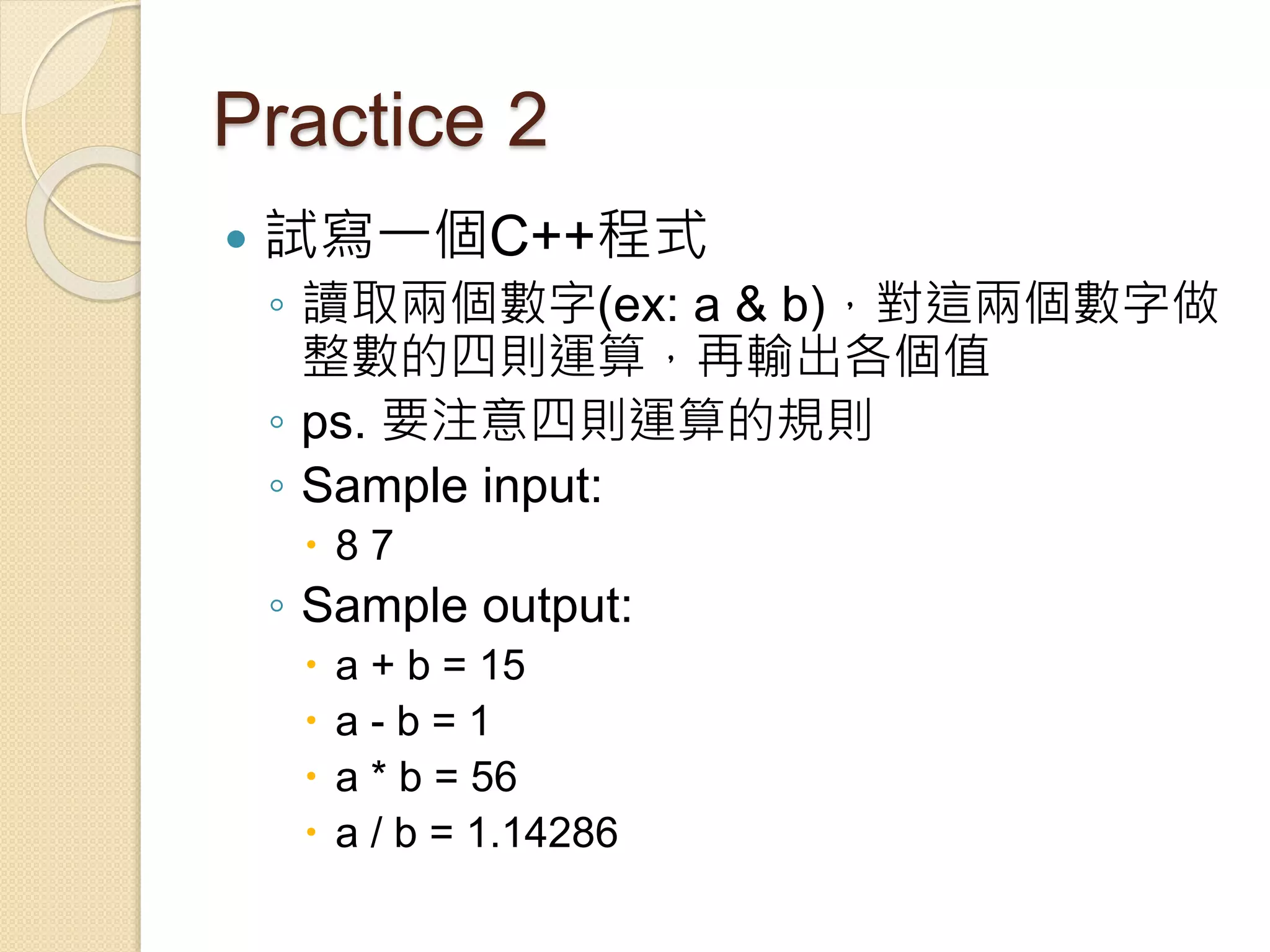 Practice 2
 試寫一個C++程式
◦ 讀取兩個數字(ex: a & b)，對這兩個數字做
整數的四則運算，再輸出各個值
◦ ps. 要注意四則運算的規則
◦ Sample input:
 8 7
◦ Sample output:
 a + b = 15
 a - b = 1
 a * b = 56
 a / b = 1.14286
 