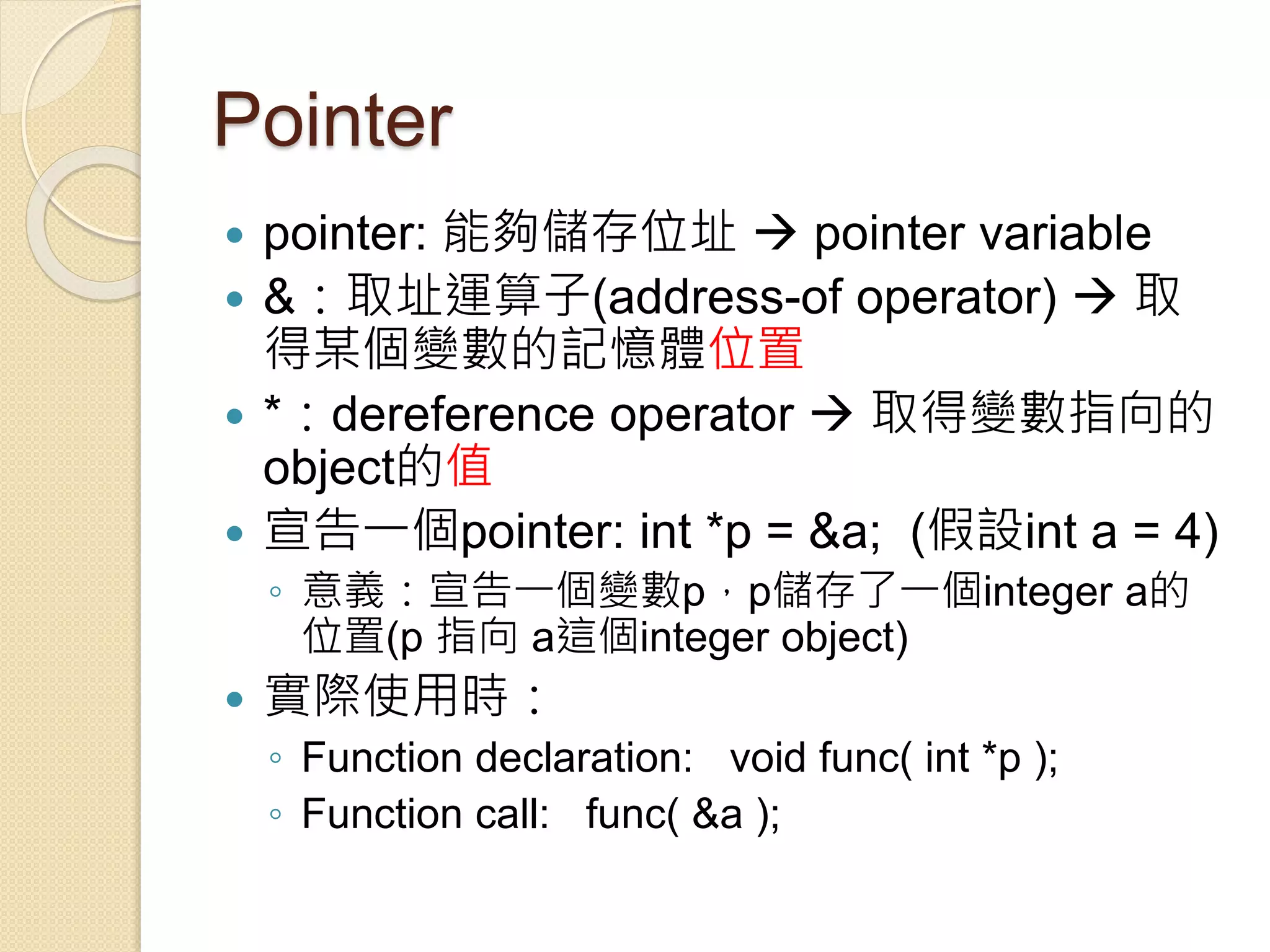 Pointer
 pointer: 能夠儲存位址  pointer variable
 &：取址運算子(address-of operator)  取
得某個變數的記憶體位置
 *：dereference operator  取得變數指向的
object的值
 宣告一個pointer: int *p = &a; (假設int a = 4)
◦ 意義：宣告一個變數p，p儲存了一個integer a的
位置(p 指向 a這個integer object)
 實際使用時：
◦ Function declaration: void func( int *p );
◦ Function call: func( &a );
 