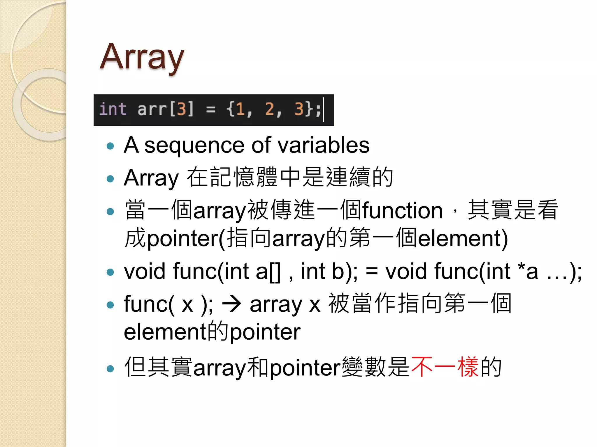Array
 A sequence of variables
 Array 在記憶體中是連續的
 當一個array被傳進一個function，其實是看
成pointer(指向array的第一個element)
 void func(int a[] , int b); = void func(int *a …);
 func( x );  array x 被當作指向第一個
element的pointer
 但其實array和pointer變數是不一樣的
 