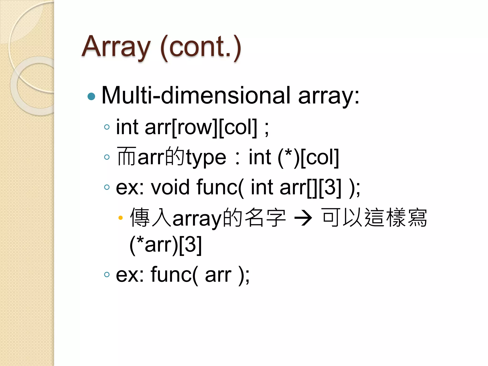 Array (cont.)
 Multi-dimensional array:
◦ int arr[row][col] ;
◦ 而arr的type：int (*)[col]
◦ ex: void func( int arr[][3] );
 傳入array的名字  可以這樣寫
(*arr)[3]
◦ ex: func( arr );
 