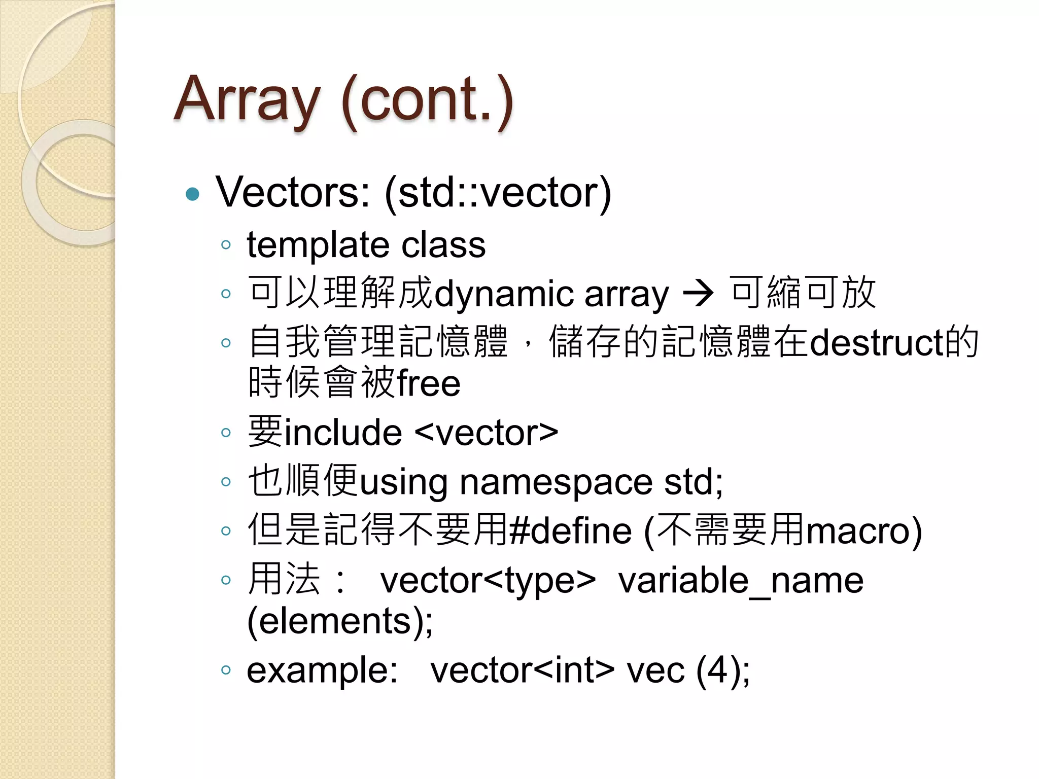 Array (cont.)
 Vectors: (std::vector)
◦ template class
◦ 可以理解成dynamic array  可縮可放
◦ 自我管理記憶體，儲存的記憶體在destruct的
時候會被free
◦ 要include <vector>
◦ 也順便using namespace std;
◦ 但是記得不要用#define (不需要用macro)
◦ 用法： vector<type> variable_name
(elements);
◦ example: vector<int> vec (4);
 