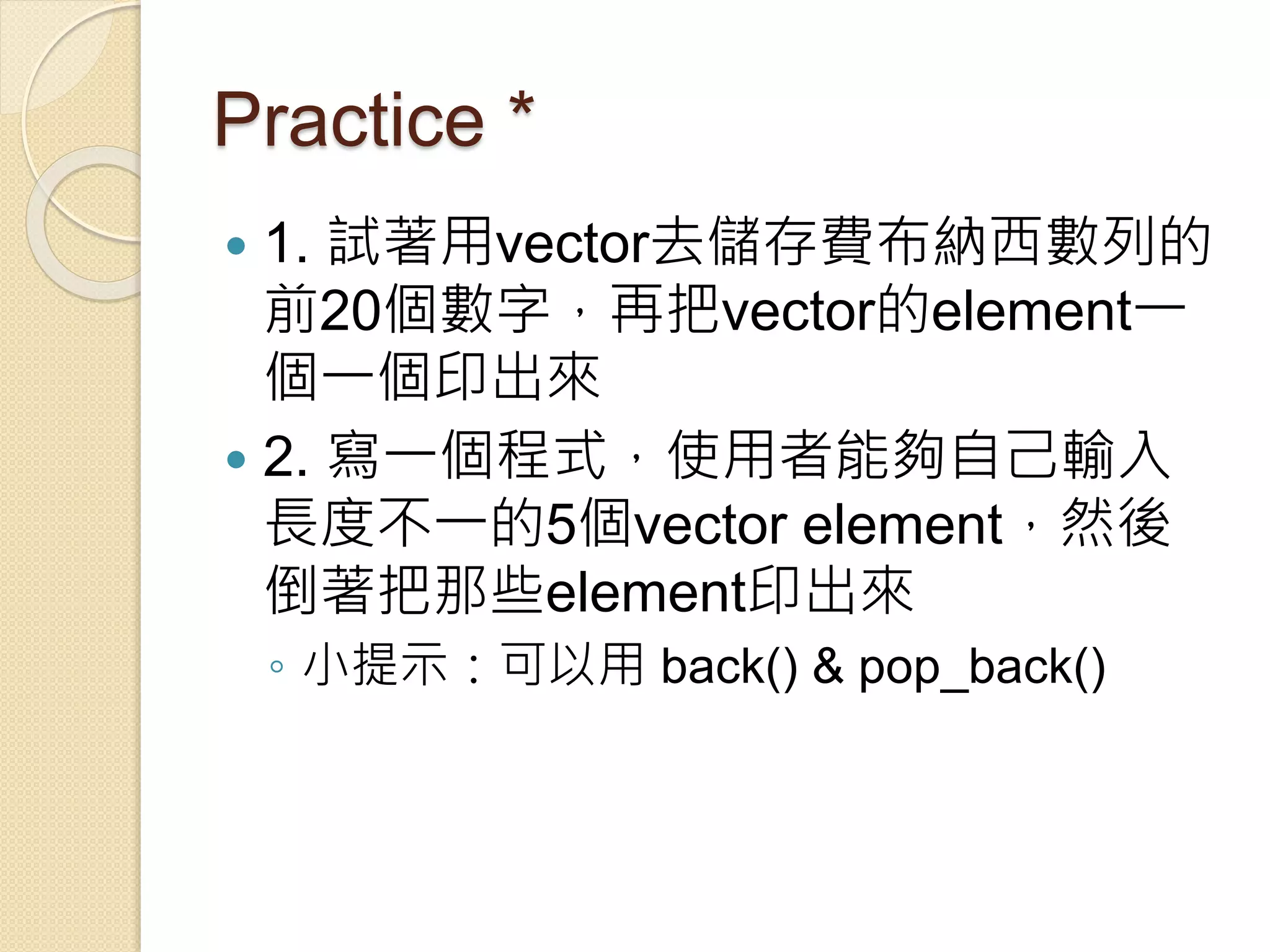 Practice *
 1. 試著用vector去儲存費布納西數列的
前20個數字，再把vector的element一
個一個印出來
 2. 寫一個程式，使用者能夠自己輸入
長度不一的5個vector element，然後
倒著把那些element印出來
◦ 小提示：可以用 back() & pop_back()
 