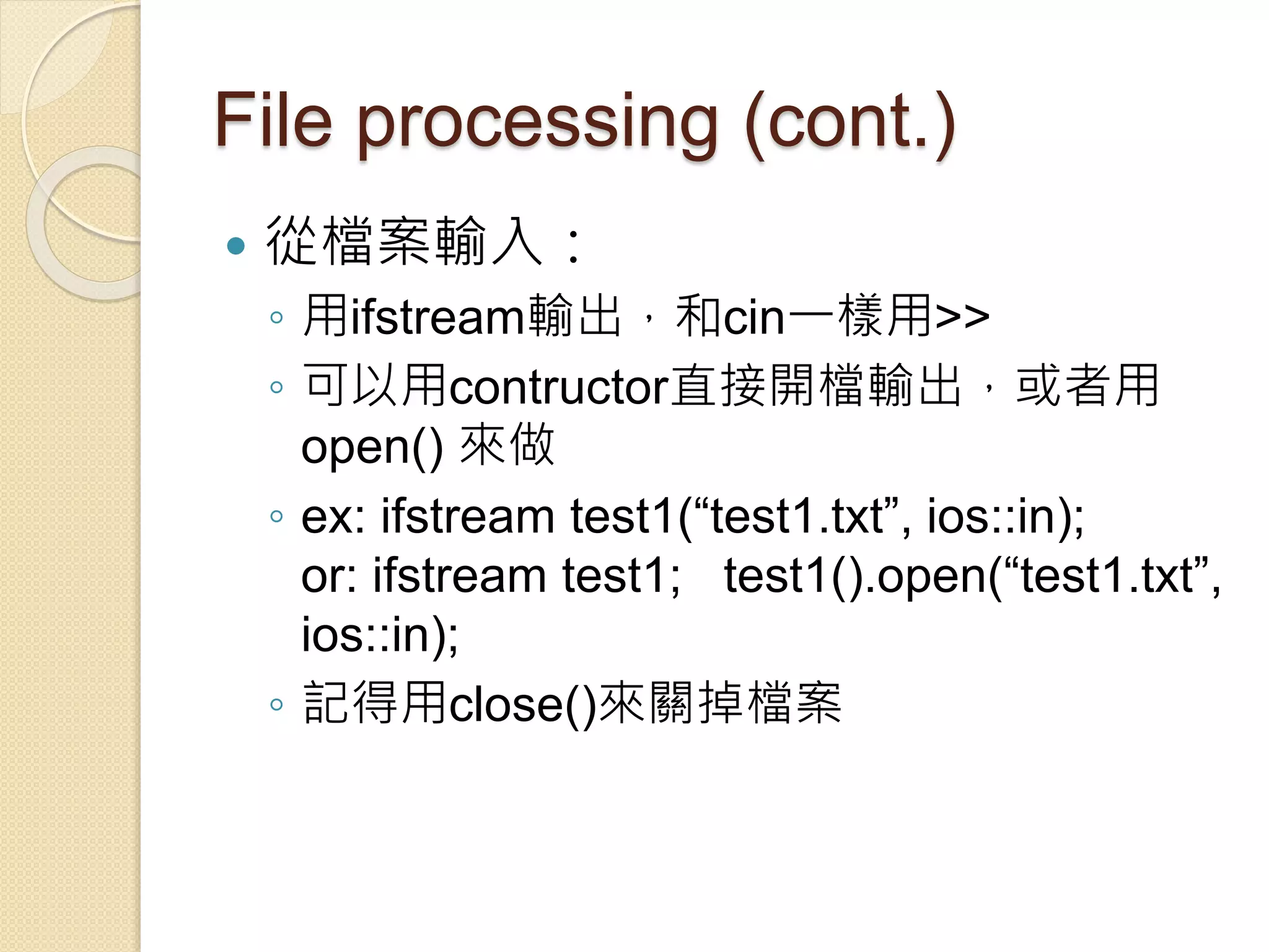 File processing (cont.)
 從檔案輸入：
◦ 用ifstream輸出，和cin一樣用>>
◦ 可以用contructor直接開檔輸出，或者用
open() 來做
◦ ex: ifstream test1(“test1.txt”, ios::in);
or: ifstream test1; test1().open(“test1.txt”,
ios::in);
◦ 記得用close()來關掉檔案
 