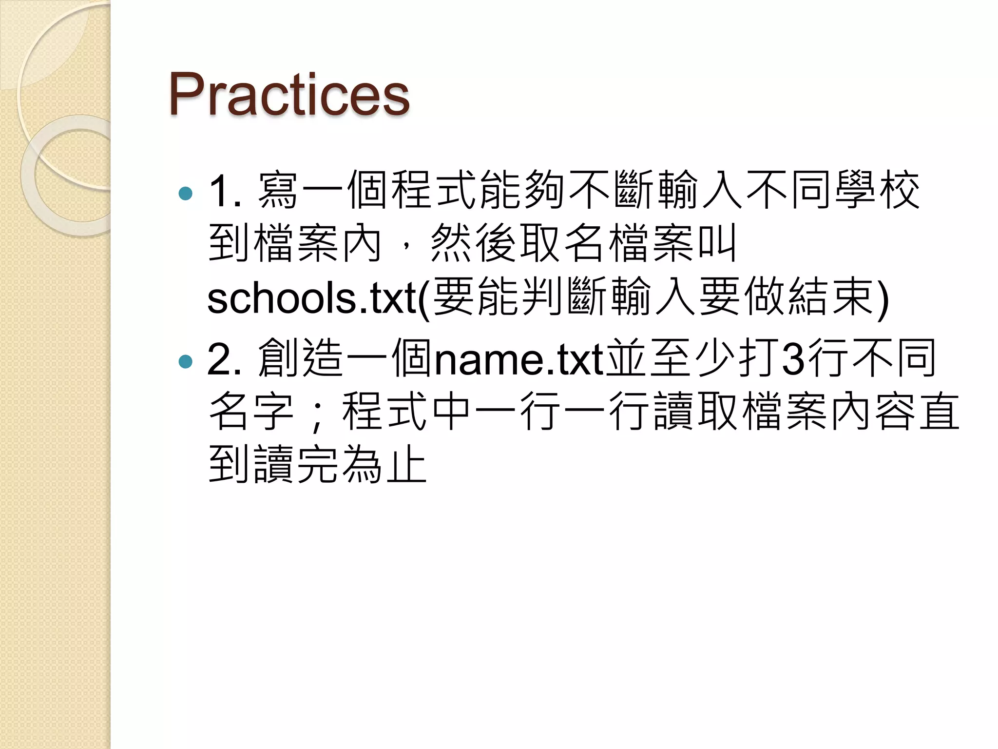 Practices
 1. 寫一個程式能夠不斷輸入不同學校
到檔案內，然後取名檔案叫
schools.txt(要能判斷輸入要做結束)
 2. 創造一個name.txt並至少打3行不同
名字；程式中一行一行讀取檔案內容直
到讀完為止
 