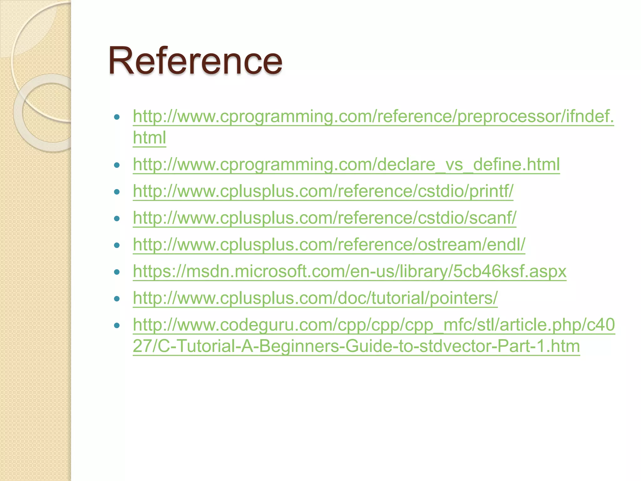 Reference
 http://www.cprogramming.com/reference/preprocessor/ifndef.
html
 http://www.cprogramming.com/declare_vs_define.html
 http://www.cplusplus.com/reference/cstdio/printf/
 http://www.cplusplus.com/reference/cstdio/scanf/
 http://www.cplusplus.com/reference/ostream/endl/
 https://msdn.microsoft.com/en-us/library/5cb46ksf.aspx
 http://www.cplusplus.com/doc/tutorial/pointers/
 http://www.codeguru.com/cpp/cpp/cpp_mfc/stl/article.php/c40
27/C-Tutorial-A-Beginners-Guide-to-stdvector-Part-1.htm
 