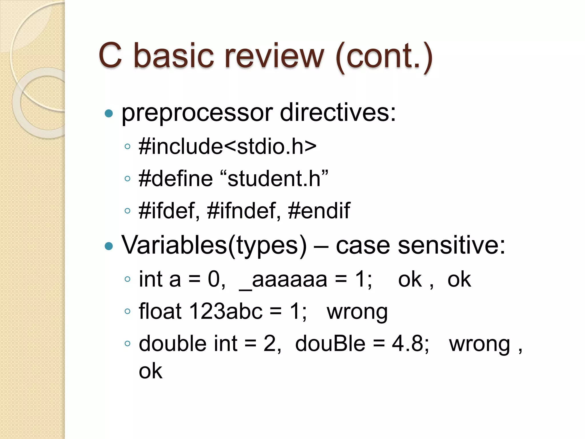 C basic review (cont.)
 preprocessor directives:
◦ #include<stdio.h>
◦ #define “student.h”
◦ #ifdef, #ifndef, #endif
 Variables(types) – case sensitive:
◦ int a = 0, _aaaaaa = 1; ok , ok
◦ float 123abc = 1; wrong
◦ double int = 2, douBle = 4.8; wrong ,
ok
 