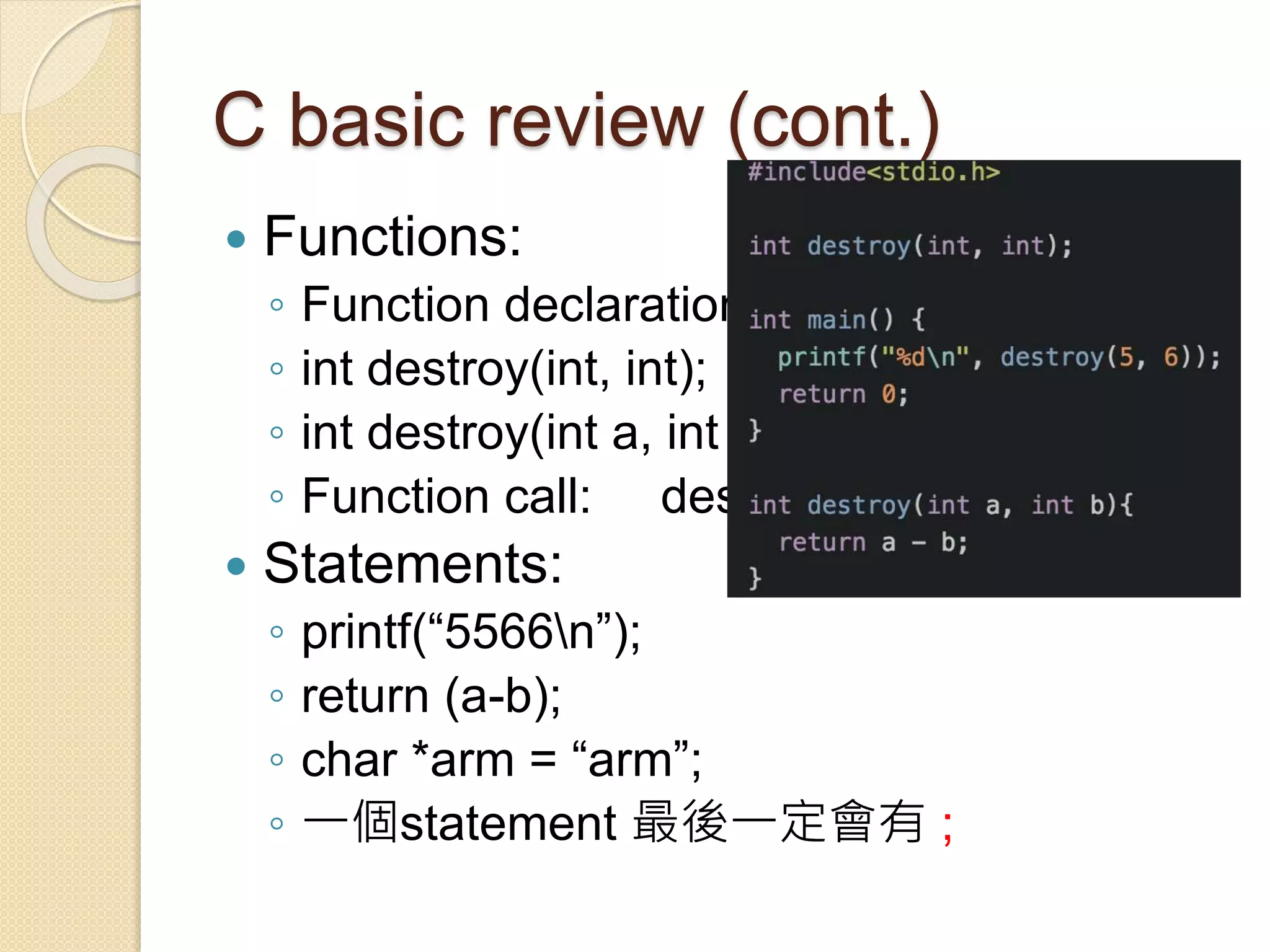 C basic review (cont.)
 Functions:
◦ Function declaration vs. function definition
◦ int destroy(int, int);
◦ int destroy(int a, int b) { return a – b;}
◦ Function call: destroy(5, 6);
 Statements:
◦ printf(“5566n”);
◦ return (a-b);
◦ char *arm = “arm”;
◦ 一個statement 最後一定會有 ;
 