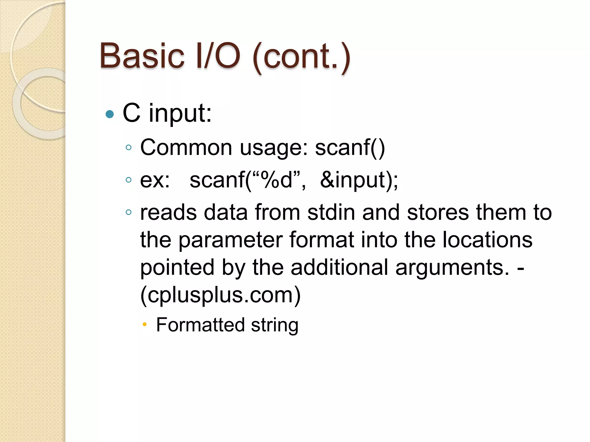Basic I/O (cont.)
 C input:
◦ Common usage: scanf()
◦ ex: scanf(“%d”, &input);
◦ reads data from stdin and stores them to
the parameter format into the locations
pointed by the additional arguments. -
(cplusplus.com)
 Formatted string
 