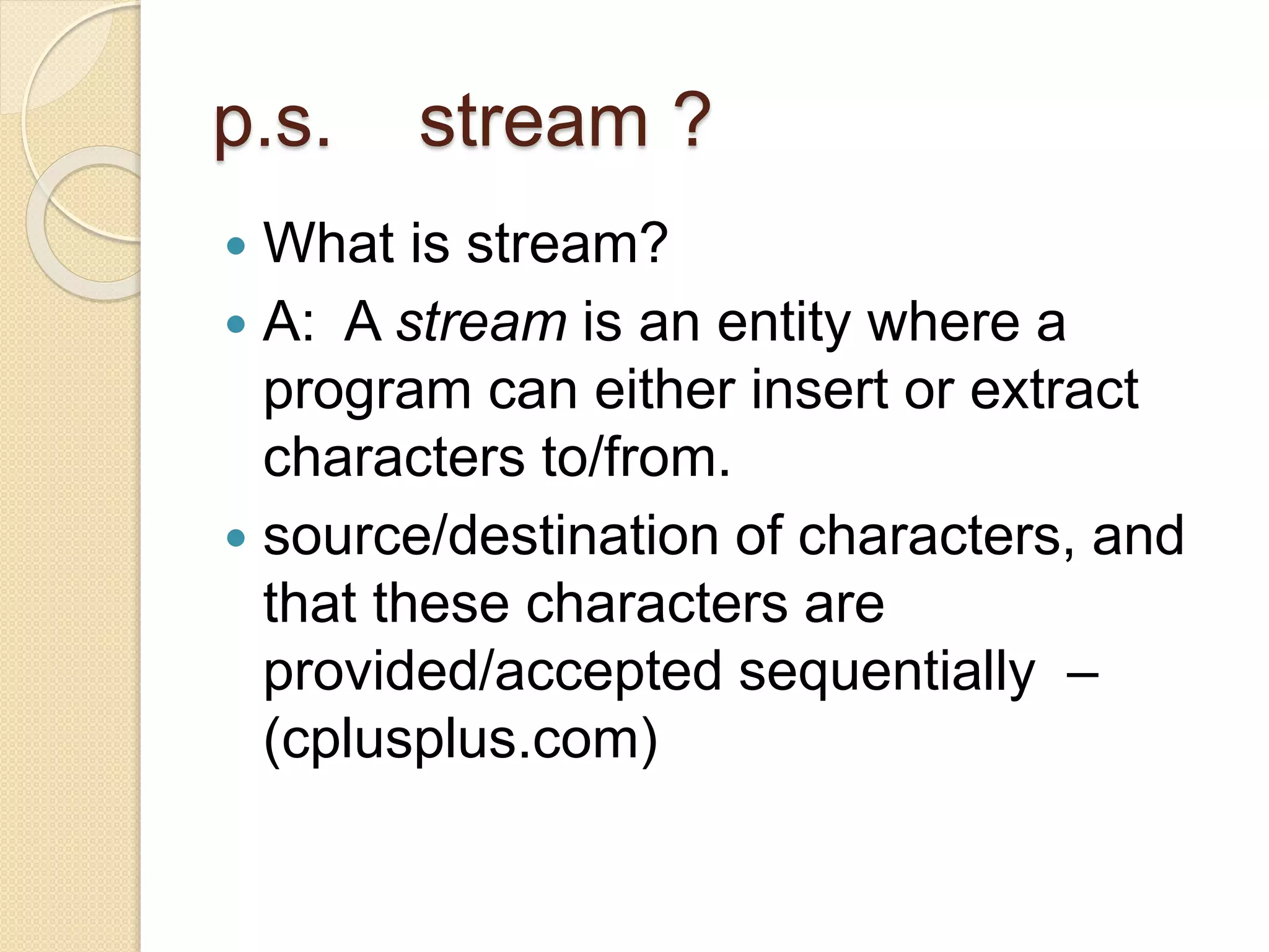 p.s. stream ?
 What is stream?
 A: A stream is an entity where a
program can either insert or extract
characters to/from.
 source/destination of characters, and
that these characters are
provided/accepted sequentially –
(cplusplus.com)
 