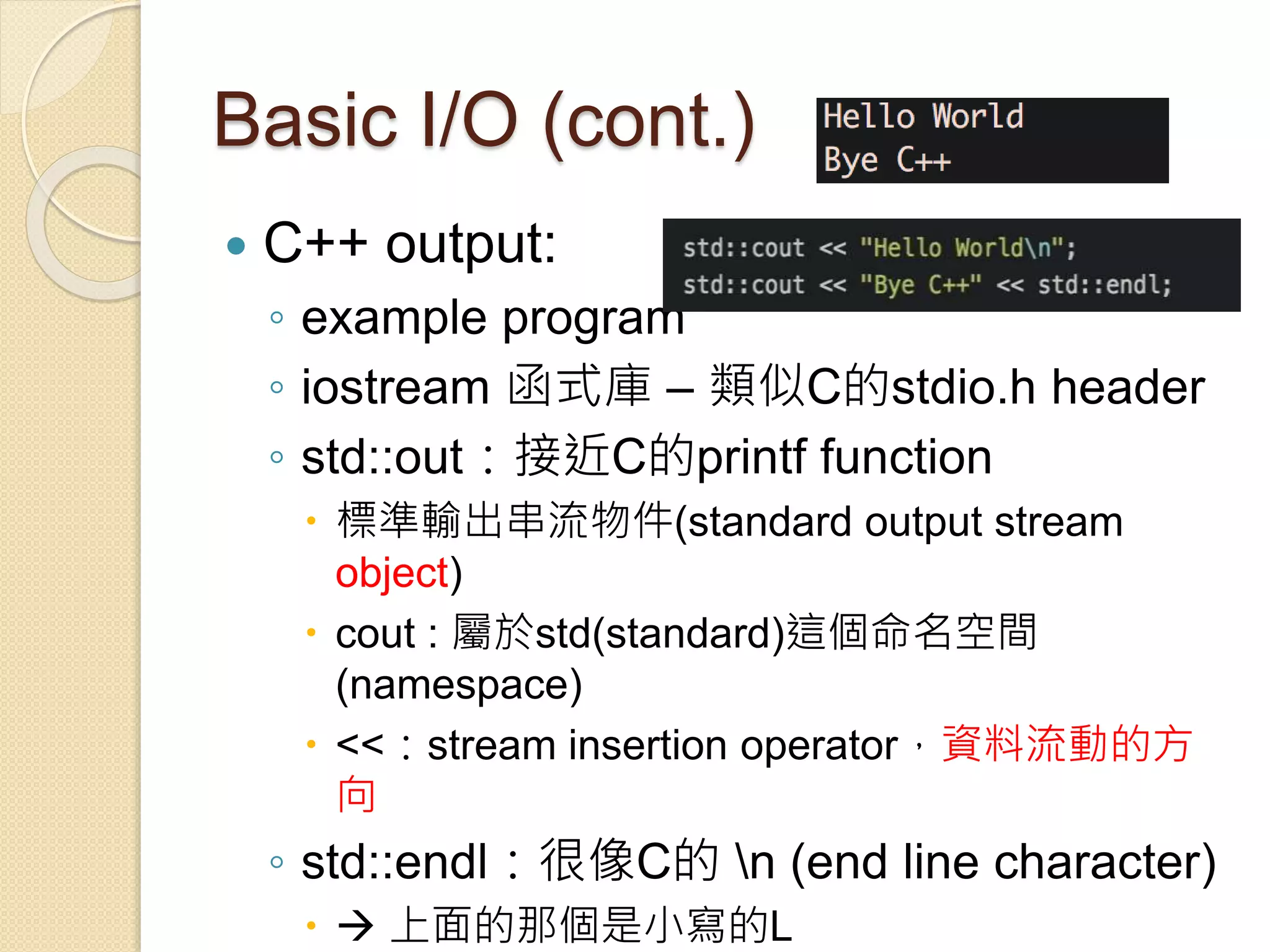 Basic I/O (cont.)
 C++ output:
◦ example program
◦ iostream 函式庫 – 類似C的stdio.h header
◦ std::out：接近C的printf function
 標準輸出串流物件(standard output stream
object)
 cout : 屬於std(standard)這個命名空間
(namespace)
 <<：stream insertion operator，資料流動的方
向
◦ std::endl：很像C的 n (end line character)
  上面的那個是小寫的L
 