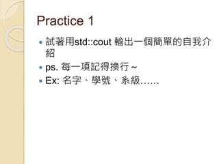 Practice 1
 試著用std::cout 輸出一個簡單的自我介
紹
 ps. 每一項記得換行～
 Ex: 名字、學號、系級……
 