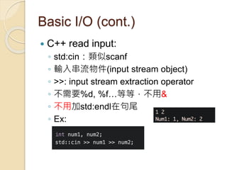 Basic I/O (cont.)
 C++ read input:
◦ std:cin：類似scanf
◦ 輸入串流物件(input stream object)
◦ >>: input stream extraction operator
◦ 不需要%d, %f…等等，不用&
◦ 不用加std:endl在句尾
◦ Ex:
 