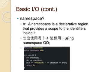 Basic I/O (cont.)
 namespace?
◦ A: A namespace is a declarative region
that provides a scope to the identifiers
inside it.
◦ 怎麼使用呢？ 這樣用：using
namespace OO;
◦ ex: using namespace std;
 