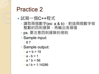 Practice 2
 試寫一個C++程式
◦ 讀取兩個數字(ex: a & b)，對這兩個數字做
整數的四則運算，再輸出各個值
◦ ps. 要注意四則運算的規則
◦ Sample input:
 8 7
◦ Sample output:
 a + b = 15
 a - b = 1
 a * b = 56
 a / b = 1.14286
 