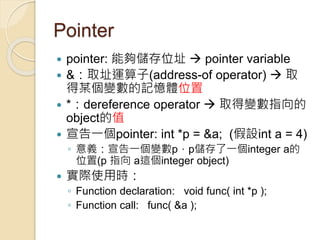 Pointer
 pointer: 能夠儲存位址  pointer variable
 &：取址運算子(address-of operator)  取
得某個變數的記憶體位置
 *：dereference operator  取得變數指向的
object的值
 宣告一個pointer: int *p = &a; (假設int a = 4)
◦ 意義：宣告一個變數p，p儲存了一個integer a的
位置(p 指向 a這個integer object)
 實際使用時：
◦ Function declaration: void func( int *p );
◦ Function call: func( &a );
 