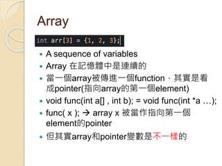 Array
 A sequence of variables
 Array 在記憶體中是連續的
 當一個array被傳進一個function，其實是看
成pointer(指向array的第一個element)
 void func(int a[] , int b); = void func(int *a …);
 func( x );  array x 被當作指向第一個
element的pointer
 但其實array和pointer變數是不一樣的
 