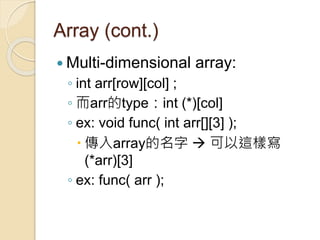 Array (cont.)
 Multi-dimensional array:
◦ int arr[row][col] ;
◦ 而arr的type：int (*)[col]
◦ ex: void func( int arr[][3] );
 傳入array的名字  可以這樣寫
(*arr)[3]
◦ ex: func( arr );
 