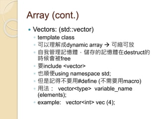 Array (cont.)
 Vectors: (std::vector)
◦ template class
◦ 可以理解成dynamic array  可縮可放
◦ 自我管理記憶體，儲存的記憶體在destruct的
時候會被free
◦ 要include <vector>
◦ 也順便using namespace std;
◦ 但是記得不要用#define (不需要用macro)
◦ 用法： vector<type> variable_name
(elements);
◦ example: vector<int> vec (4);
 