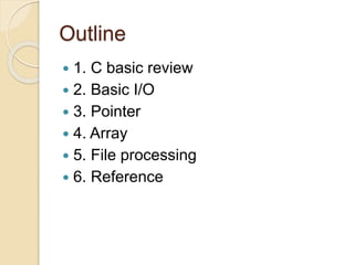 Outline
 1. C basic review
 2. Basic I/O
 3. Pointer
 4. Array
 5. File processing
 6. Reference
 