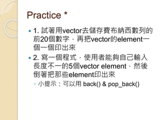 Practice *
 1. 試著用vector去儲存費布納西數列的
前20個數字，再把vector的element一
個一個印出來
 2. 寫一個程式，使用者能夠自己輸入
長度不一的5個vector element，然後
倒著把那些element印出來
◦ 小提示：可以用 back() & pop_back()
 