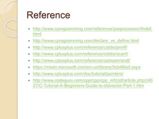 Reference
 http://www.cprogramming.com/reference/preprocessor/ifndef.
html
 http://www.cprogramming.com/declare_vs_define.html
 http://www.cplusplus.com/reference/cstdio/printf/
 http://www.cplusplus.com/reference/cstdio/scanf/
 http://www.cplusplus.com/reference/ostream/endl/
 https://msdn.microsoft.com/en-us/library/5cb46ksf.aspx
 http://www.cplusplus.com/doc/tutorial/pointers/
 http://www.codeguru.com/cpp/cpp/cpp_mfc/stl/article.php/c40
27/C-Tutorial-A-Beginners-Guide-to-stdvector-Part-1.htm
 