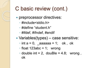 C basic review (cont.)
 preprocessor directives:
◦ #include<stdio.h>
◦ #define “student.h”
◦ #ifdef, #ifndef, #endif
 Variables(types) – case sensitive:
◦ int a = 0, _aaaaaa = 1; ok , ok
◦ float 123abc = 1; wrong
◦ double int = 2, douBle = 4.8; wrong ,
ok
 