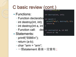 C basic review (cont.)
 Functions:
◦ Function declaration vs. function definition
◦ int destroy(int, int);
◦ int destroy(int a, int b) { return a – b;}
◦ Function call: destroy(5, 6);
 Statements:
◦ printf(“5566n”);
◦ return (a-b);
◦ char *arm = “arm”;
◦ 一個statement 最後一定會有 ;
 