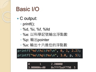 Basic I/O
 C output:
◦ printf();
◦ %d, %i, %f, %lld
◦ %e: 以科學記號輸出浮點數
◦ %p: 輸出pointer
◦ %x: 輸出十六進位的浮點數
 