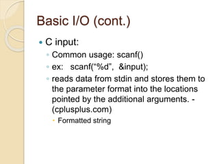 Basic I/O (cont.)
 C input:
◦ Common usage: scanf()
◦ ex: scanf(“%d”, &input);
◦ reads data from stdin and stores them to
the parameter format into the locations
pointed by the additional arguments. -
(cplusplus.com)
 Formatted string
 