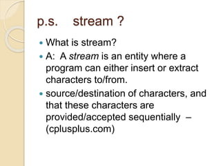 p.s. stream ?
 What is stream?
 A: A stream is an entity where a
program can either insert or extract
characters to/from.
 source/destination of characters, and
that these characters are
provided/accepted sequentially –
(cplusplus.com)
 