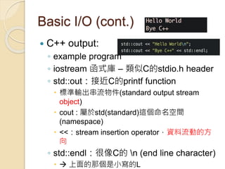 Basic I/O (cont.)
 C++ output:
◦ example program
◦ iostream 函式庫 – 類似C的stdio.h header
◦ std::out：接近C的printf function
 標準輸出串流物件(standard output stream
object)
 cout : 屬於std(standard)這個命名空間
(namespace)
 <<：stream insertion operator，資料流動的方
向
◦ std::endl：很像C的 n (end line character)
  上面的那個是小寫的L
 